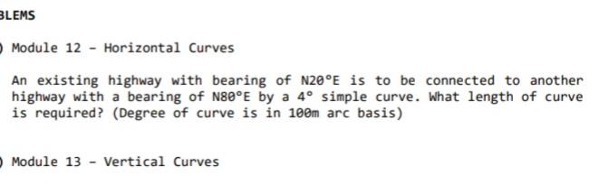 BLEMS
O Module 12 - Horizontal Curves
An existing highway with bearing of N20°E is to be connected to another
highway with a bearing of N80°E by a 4° simple curve. What length of curve
is required? (Degree of curve is in 100m arc basis)
O Module 13 - Vertical Curves
