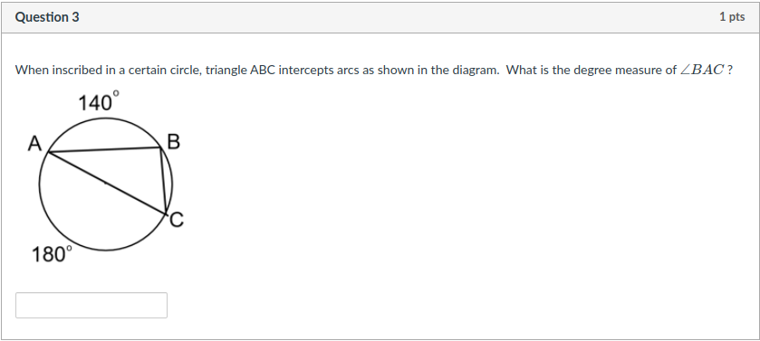 Question 3
1 pts
When inscribed in a certain circle, triangle ABC intercepts arcs as shown in the diagram. What is the degree measure of ZBAC ?
140°
A
B
180°
