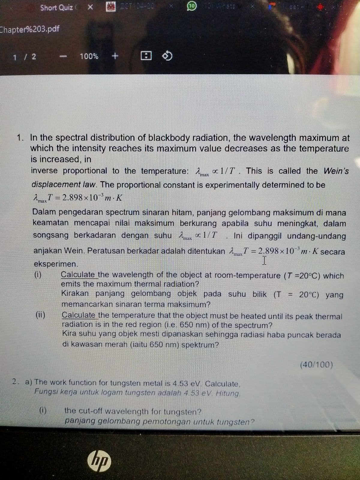 Short Quiz X
ESTI04-20
10) 10) Whatz
Chapter%203.pdf
1 / 2
100%
田の
1. In the spectral distribution of blackbody radiation, the wavelength maximum at
which the intensity reaches its maximum value decreases as the temperature
is increased, in
inverse proportional to the temperature: 1 x1/T. This is called the Wein's
"max
displacement law. The proportional constant is experimentally determined to be
2T= 2.898 x10 m K
Dalam pengedaran spectrum sinaran hitam, panjang gelombang maksimum di mana
keamatan mencapai nilai maksimum berkurang apabila suhu meningkat, dalam
songsang berkadaran dengan suhu o 1/T. Ini dipanggil undang-undang
anjakan Wein. Peratusan berkadar adalah ditentukan 1 T= 2.898 x 10'm K secara
max
I
eksperimen.
(i)
Calculate the wavelength of the object at room-temperature (T 20°C) which
emits the maximum thermal radiation?
Kirakan panjang gelombang objek pada suhu bilik (T
memancarkan sinaran terma maksimum?
Calculate the temperature that the object must be heated until its peak thermal
radiation is in the red region (i.e. 650 nm) of the spectrum?
Kira suhu yang objek mesti dipanaskan sehingga radiasi haba puncak berada
di kawasan merah (iaitu 650 nm) spektrum?
20°C) yang
(ii)
(40/100)
2. a) The work function for tungsten metal is 4.53 eV. Calculate,
Fungsi kerja untuk logam tungsten adalah 4.53 eV. Hitung.
the cut-off wavelength for tungsten?
panjang gelombang pemotongan untuk tungsten?
(i)
hp
