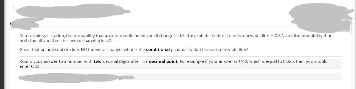 At a certain gas station, the probability that an automobile needs an oil change is 0.3, the probability that it needs a new oil filter is 0.37, and the probability that
both the oil and the filter needs changing is 0.2.
Given that an automobile does NOT need oil change, what is the conditional probability that it needs a new oil filter?
Round your answer to a number with two decimal digits after the decimal point. For example if your answer is 1/40, which is equal to 0.025, then you should
enter 0.03.
