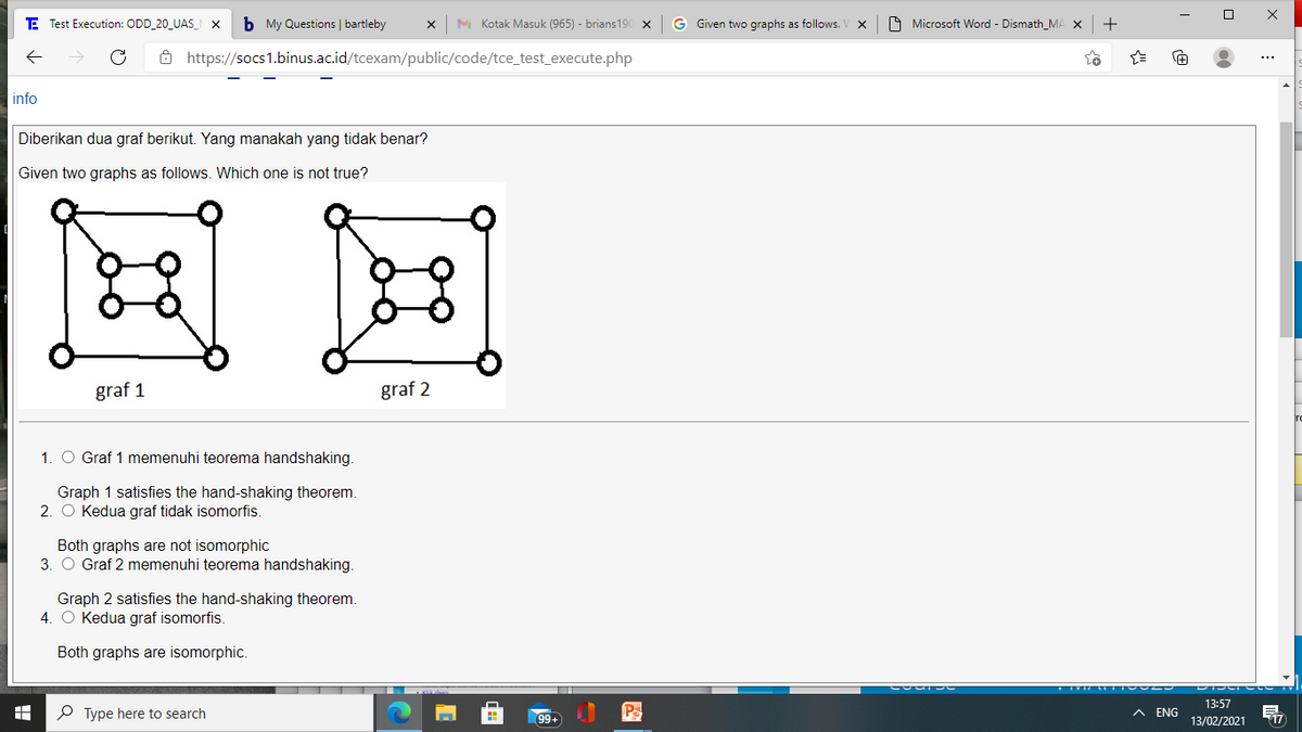 E Test Execution: ODD 20_UAS_ X
b My Questions | bartleby
M Kotak Masuk (965) - brians190 x
G Given two graphs as follows.
O Microsoft Word - Dismath_MA X
+
Ô https://socs1.binus.ac.id/tcexam/public/code/tce_test_execute.php
info
Diberikan dua graf berikut. Yang manakah yang tidak benar?
Given two graphs as follows. Which one is not true?
国国
graf 1
graf 2
1. O Graf 1 memenuhi teorema handshaking.
Graph 1 satisfies the hand-shaking theorem.
2. O Kedua graf tidak isomorfis.
Both graphs are not isomorphic
3. O Graf 2 memenuhi teorema handshaking.
Graph 2 satisfies the hand-shaking theorem.
4. O Kedua graf isomorfis.
Both graphs are isomorphic.
13:57
P Type here to search
Pa
ENG
13/02/2021
17
