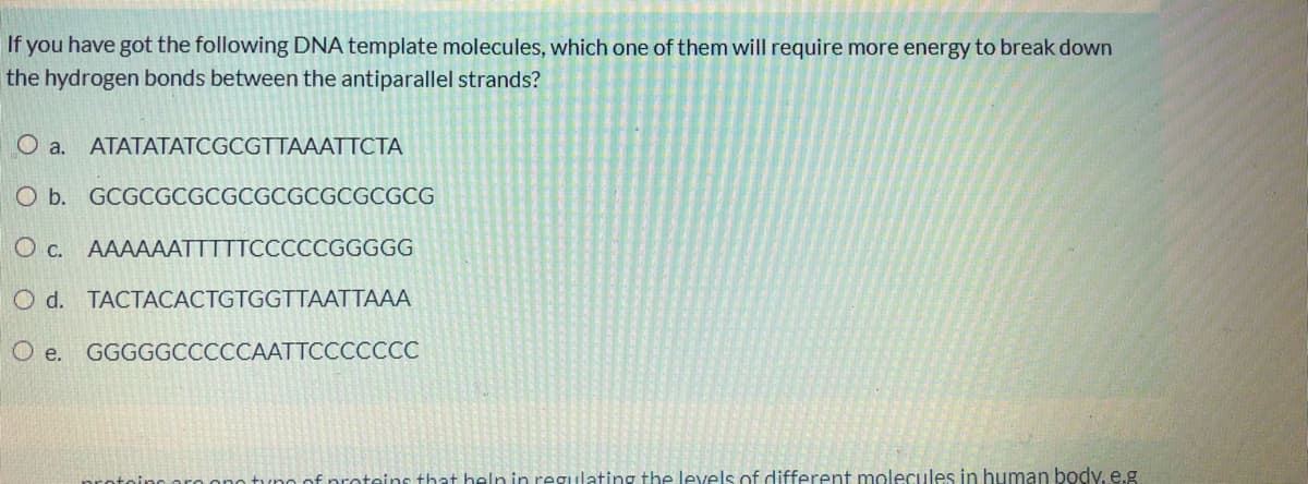 If you have got the following DNA template molecules, which one of them will require more energy to break down
the hydrogen bonds between the antiparallel strands?
O a.
ATATATATCGCGTTAAATTCTA
O b. GCGCGCGCGCGCGCGCGCGCG
O c. AAAAAATTTTTCCCCCGGGGG
O d. TACTACACTGTGGTTAATTAAA
O e. GGGGGCCCCCAATTCCCCCCC
tune of proteins that heln in regulating the levels of different molecules in human body, e.g
