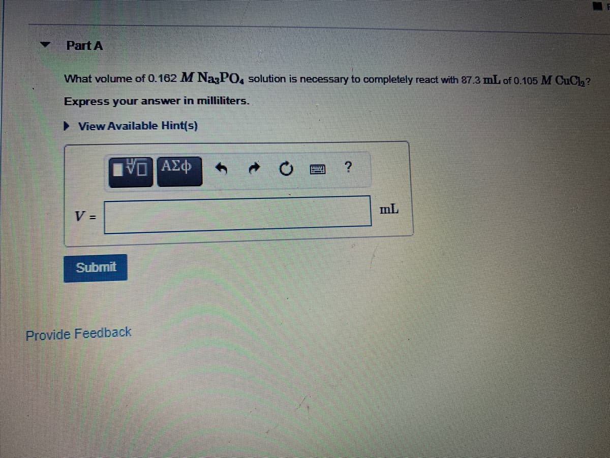 Part A
What volume of 0.162 M NaPO, solution is necessary to completely react with 87.3 mL of 0.105 M CuCl,?
Express your answer in milliliters.
► View Available Hint(s)
mL
V =
ம்ப்
Provide Feedback
