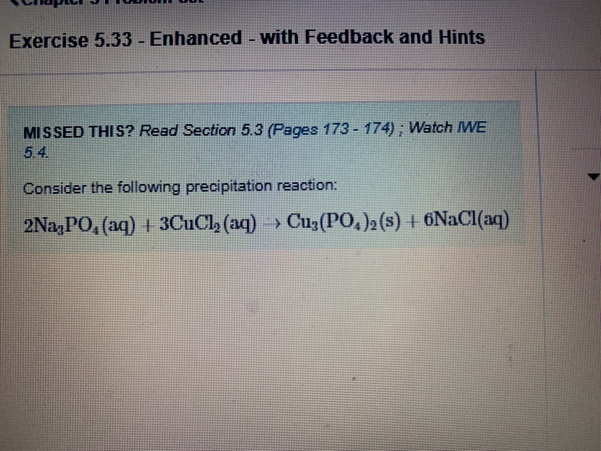 Exercise 5.33 -Enhanced - with Feedback and Hints
MISSED THI S? Read Section 5.3 (Pages 173-174); Watch WE
5.4
Consider the following precipitation reaction:
2Na,PO, (aq) 1 3CuCl, (aq) » Cu,(PO,)2 (s) | 6NACI(aq)
