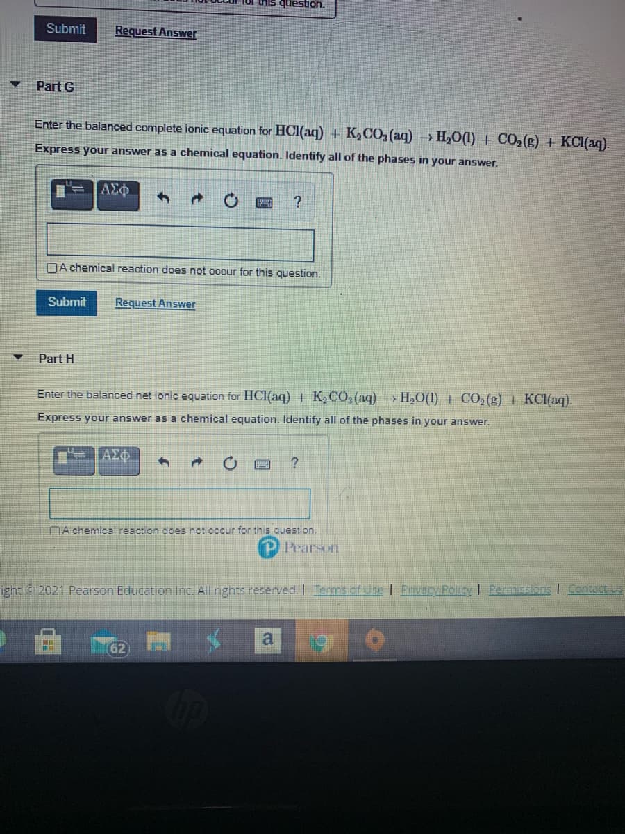 Iur this question.
Submit
Request Answer
Part G
Enter the balanced complete ionic equation for HCI(aq) + K2CO,(aq)
H,0(1) + CO,(g) + KCI(aq).
Express your answer as a chemical equation. Identify all of the phases in your answer.
ΑΣφ
NA chemical reaction does not occur for this question.
Submit
Request Answer
Part H
Enter the balanced net ionic equation for HCl(aq) | K2CO,(aq)
> H,O(1) | CO, (g) | KCI(aq).
Express your answer as a chemical equation. Identify all of the phases in your answer.
ΑΣΦ
NA chemicall reaction does not occur for this question.
Pearson
ight © 2021 Pearson Education Inc. All rights reserved. I Terms ctUse I Prvecy Poury I Fermissions I Contact Us
62
