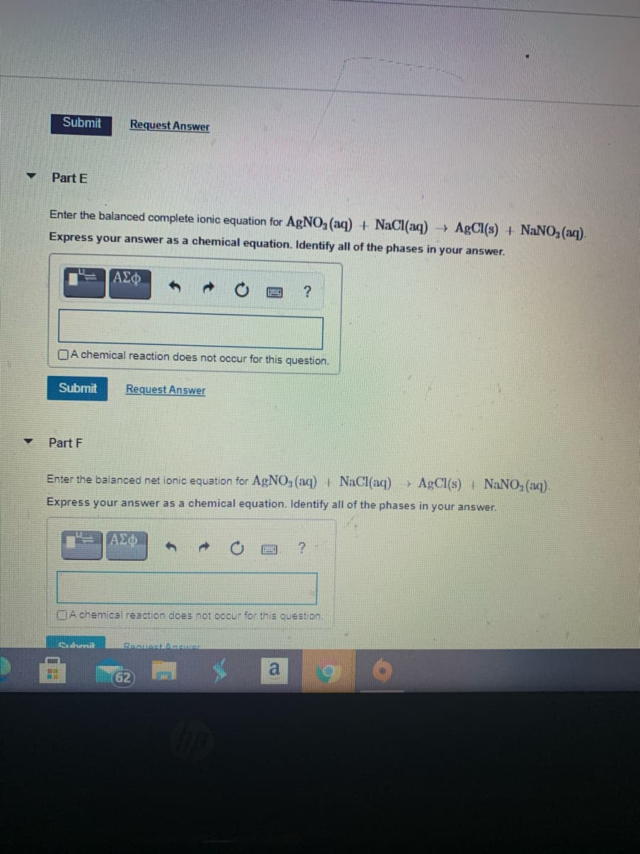 Submit
Request Answer
Part E
Enter the balanced complete ionic equation for AgNO,(aq) + NaCI(aq) AgCI(s) + NaNO2(aq).
Express your answer as a chemical equation. Identify all of the phases in your answer.
DA chemical reaction does not occur for this question.
Submit
Request Answer
Part F
Enter the balanced net ionic equation for AgNO, (aq) NaCl(aq) AgCl(s) NaNO, (aq).
Express your answer as a chemical equation. Identify all of the phases in your answer.
DA chemical reaction does not occur for this question
ahmit
Reguest An
62
