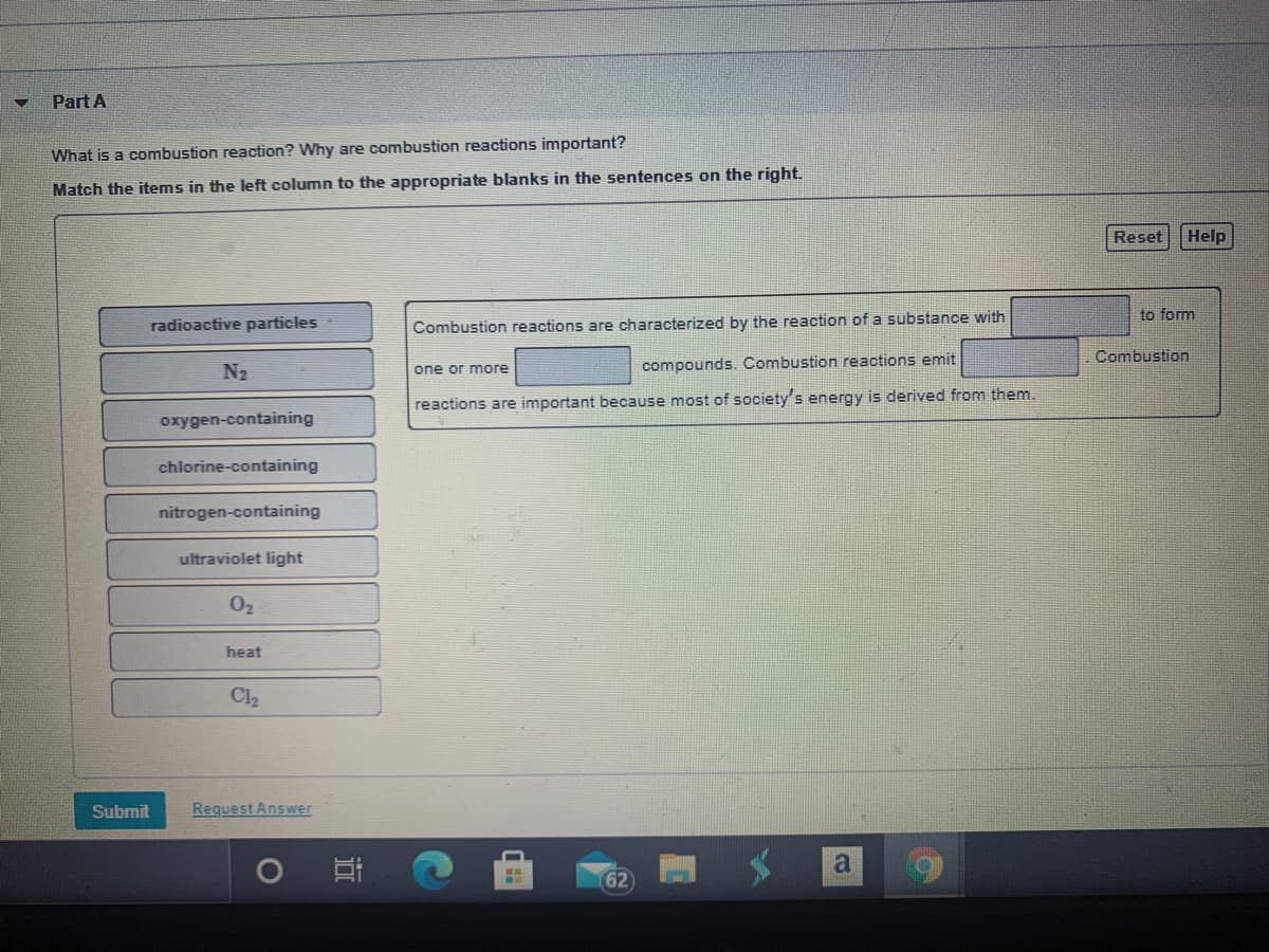 Part A
What is a combustion reaction? Why are combustion reactions important?
Match the items in the left column to the appropriate blanks in the sentences on the right.
Reset
Help
to form
radioactive particles
Combustion reactions are characterized by the reaction of a substance with
Combustion
N2
compounds. Combustion reactions emit
one or more
reactions are important because most of society's energy is derived from them.
oxygen-containing
chlorine-containing
nitrogen-containing
ultraviolet light
02
heat
Cl2
Submit
Request Answer
62
