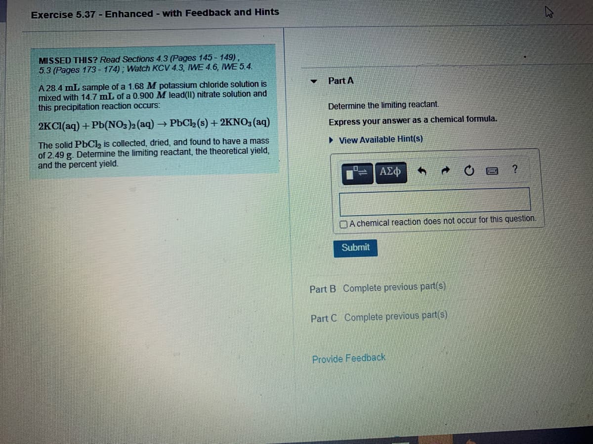 Exercise 5.37 - Enhanced - with Feedback and Hints
MISSED THIS? Read Sections 4.3 (Pages 145 - 149),
5.3 (Pages 173 - 174) ; Watch KCV 4.3, WE 4.6, IWE 5.4.
Part A
A 28.4 mL sample of a 1.68M potassium chloride solution is
mixed with 14.7 mL of a 0.900 M lead(II) nitrate solution and
this precipitation reaction occurs:
Determine the limiting reactant.
2KCI(aq) + Pb(NO3)2 (aq)
- PbCl2 (s) + 2KNO3 (aq)
Express your answer as a chemical formula.
The solid PbCl, is collected, dried, and found to have a mass
of 2.49 g. Determine the limiting reactant, the theoretical yield,
and the percent yield.
• View Available Hint(s)
OA chemical reaction does not occur for this question.
Submit
Part B Complete previous part(s)
Part C Complete previous part(s)
Provide Feedback
