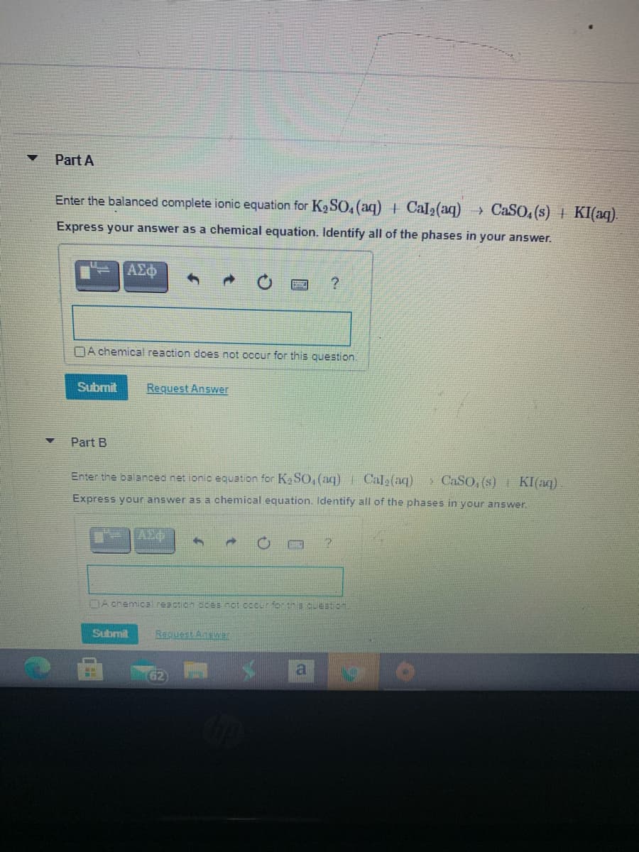 Part A
Enter the balanced complete ionic equation for K9SO, (aq) + Cal2(aq) CaSO, (s) + KI(aq).
Express your answer as a chemical equation. Identify all of the phases in your answer.
AEo
NA chemical reaction does not occur for this ouestion.
Submit
Request Answer
Part B
Enter the balanced net ionic equation for Ka S0,(aq) Cal2(aq)
> CASO, (s) KI(aq)
Express your answer as a chemical equation. Identify all of the phases in your answer.
DA chemical reaction cces not ocur for this ouestion
Submit
Rapuest Answer
a
