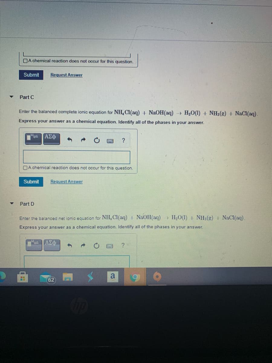 DA chemical reaction does not occur for this question.
Submit
Request Answer
Part C
Enter the balanced complete ionic equation for NHL Cl(aq) + NaOH(aq) H2O(1) + NH3(g) + NaCl(aq).
Express your answer as a chemical equation. Identify all of the phases in your answer.
[ΑΣφ
DA chemical reaction does not occur for this question.
Submit
Request Answer
Part D
Enter the balanced net ionic equation for NH, Cl(aq) I NaOH(aq)
> H,O(1) | NH2(g) I NaCl(aq).
Express your answer as a chemical equation. Identify all of the phases in your answer.
AEo
a
62
