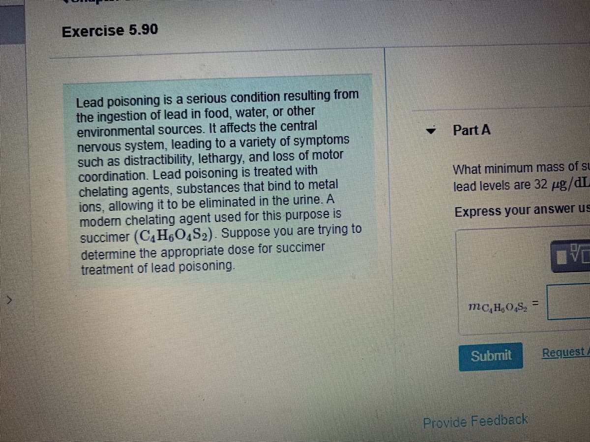 Exercise 5.90
Lead poisoning is a serious condition resulting from
the ingestion of lead in food, water, or other
environmental sources. It affects the central
nervous system, leading to a variety of symptoms
such as distractibility, lethargy, and loss of motor
coordination. Lead poisoning is treated with
chelating agents, substances that bind to metal
ions, allowing it to be eliminated in the urine. A
modern chelating agent used for this purpose is
succimer (C,H,0,S2). Suppose you are trying to
determine the appropriate dose for succimer
treatment of lead poisoning.
Part A
What minimum mass of su
lead levels are 32 ug/dL
Express your answer us
mC,H,0,S,
Submit
Request
Previde Feedbeck
