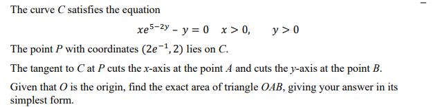 The curve C satisfies the equation
xe5-2y - y = 0 x> 0,
y > 0
The point P with coordinates (2e-1, 2) lies on C.
The tangent to C at P cuts the x-axis at the point A and cuts the y-axis at the point B.
Given that O is the origin, find the exact area of triangle OAB, giving your answer in its
simplest form.
