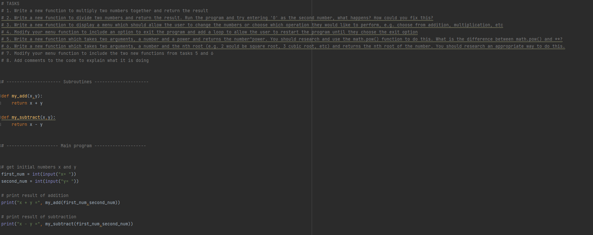 # TASKS
# 1. Write a new function to multiply two numbers together and return the result
# 2. Write a new function to divide two numbers and return the result. Run the program and try entering '0' as the second number, what happens? How could you fix this?
# 3. Write a new function to display a menu which should allow the user to change the numbers or choose which operation they would like to perform, e.g. choose from addition, multiplication, etc
# 4. Modify your menu function to include an option to exit the program and add a loop to allow the user to restart the program until they choose the exit option
# 5. Write a new function which takes two arguments, a number and a power and returns the number^power. You should research and use the math.pow() function to do this. What is the difference between math.pow() and **?
# 6. Write a new function which takes two arguments, a number and the nth root (e.g. 2 would be square root, 3 cubic root, etc) and returns the nth root of the number. You should research an appropriate way to do this.
# 7. Modify your menu function to include the two new functions from tasks 5 and 6
# 8. Add comments to the code to explain what it is doing
Subroutines
adef my_add(x,y):
return x + y
def my subtract(x y):
return x -y
Main program
# get initial numbers x and y
first_num = int(input("x= "))
second_num = int(input("y= "))
# print result of addition
print("x + y =", my_add(first_num,second_num))
# print result of subtraction
print("x
y =", my_subtract(first_num,second_num))
