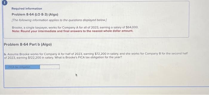 Required information
Problem 8-64 (LO 8-3) (Algo)
[The following information applies to the questions displayed below.]
Brooke, a single taxpayer, works for Company A for all of 2023, earning a salary of $64,000.
Note: Round your intermediate and final answers to the nearest whole dollar amount.
Problem 8-64 Part b (Algo)
b. Assume Brooke works for Company A for half of 2023, earning $72,200 in salary, and she works for Company B for the second half
of 2023, earning $122,200 in salary. What is Brooke's FICA tax obligation for the year?
FICA tax obligation