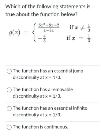 Which of the following statements is
true about the function below?
622 +8x+2
if x +
1-3z
g(x)
4
if x
3
O The function has an essential jump
discontinuity at x = 1/3.
The function has a removable
discontinuity at x = 1/3.
The function has an essential infinite
discontinuity at x = 1/3.
The function is continuous.
||
