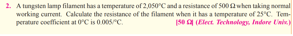 2. A tungsten lamp filament has a temperature of 2,050°C and a resistance of 500 2 when taking normal
working current. Calculate the resistance of the filament when it has a temperature of 25°C. Tem-
perature coefficient at 0°C is 0.005/°C.
[50 Y (Elect. Technology, Indore Univ.)
