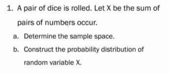 1. A pair of dice is rolled. Let X be the sum of
pairs of numbers occur.
a. Determine the sample space.
b. Construct the probability distribution of
random variable X.
