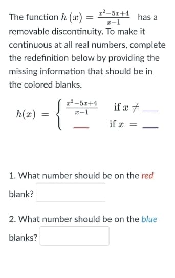 a² – 5x+4
The function h (x) =
has a
a-1
removable discontinuity. To make it
continuous at all real numbers, complete
the redefinition below by providing the
missing information that should be in
the colored blanks.
a2 -5x+4
if æ +
h(x)
x-1
if x =
1. What number should be on the red
blank?
2. What number should be on the blue
blanks?
