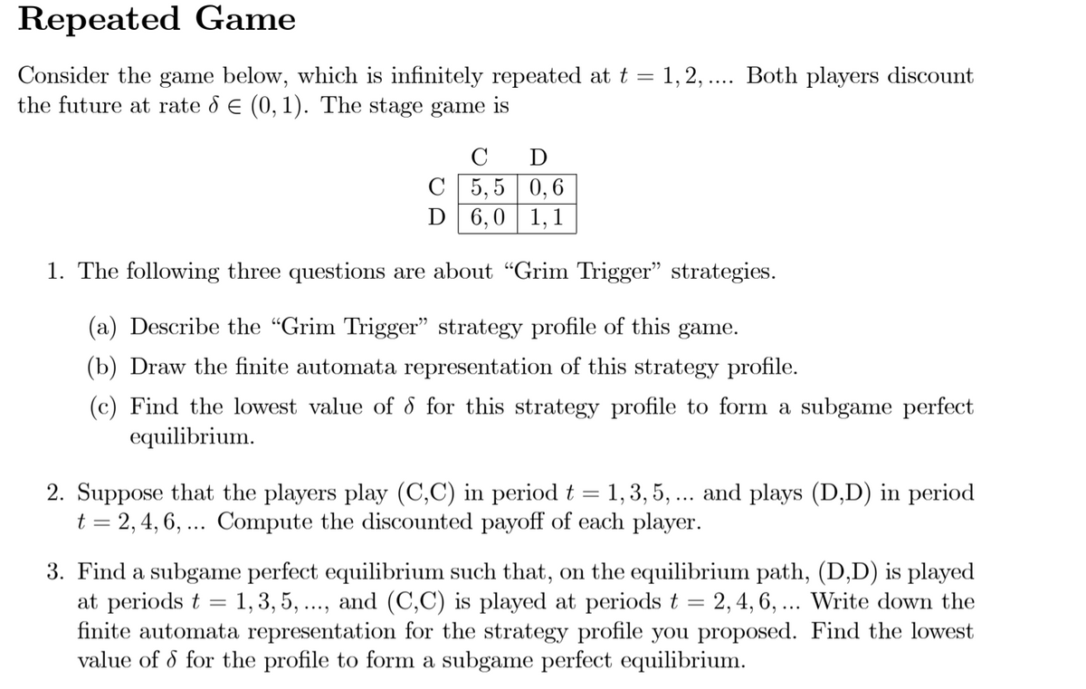 Repeated Game
Consider the game below, which is infinitely repeated at t = 1,2, .... Both players discount
the future at rate d E (0, 1). The stage game is
C
C 5,5 0,6
D 6,0 1,1
1. The following three questions are about "Grim Trigger" strategies.
(a) Describe the "Grim Trigger" strategy profile of this game.
(b) Draw the finite automata representation of this strategy profile.
(c) Find the lowest value of 8 for this strategy profile to form a subgame perfect
equilibrium.
2. Suppose that the players play (C,C) in period t = 1, 3, 5, ... and plays (D,D) in period
t = 2,4, 6, ... Compute the discounted payoff of each player.
3. Find a subgame perfect equilibrium such that, on the equilibrium path, (D,D) is played
at periods t = 1, 3, 5, ..., and (C,C) is played at periods t = 2, 4, 6, ... Write down the
finite automata representation for the strategy profile you proposed. Find the lowest
value of d for the profile to form a subgame perfect equilibrium.
