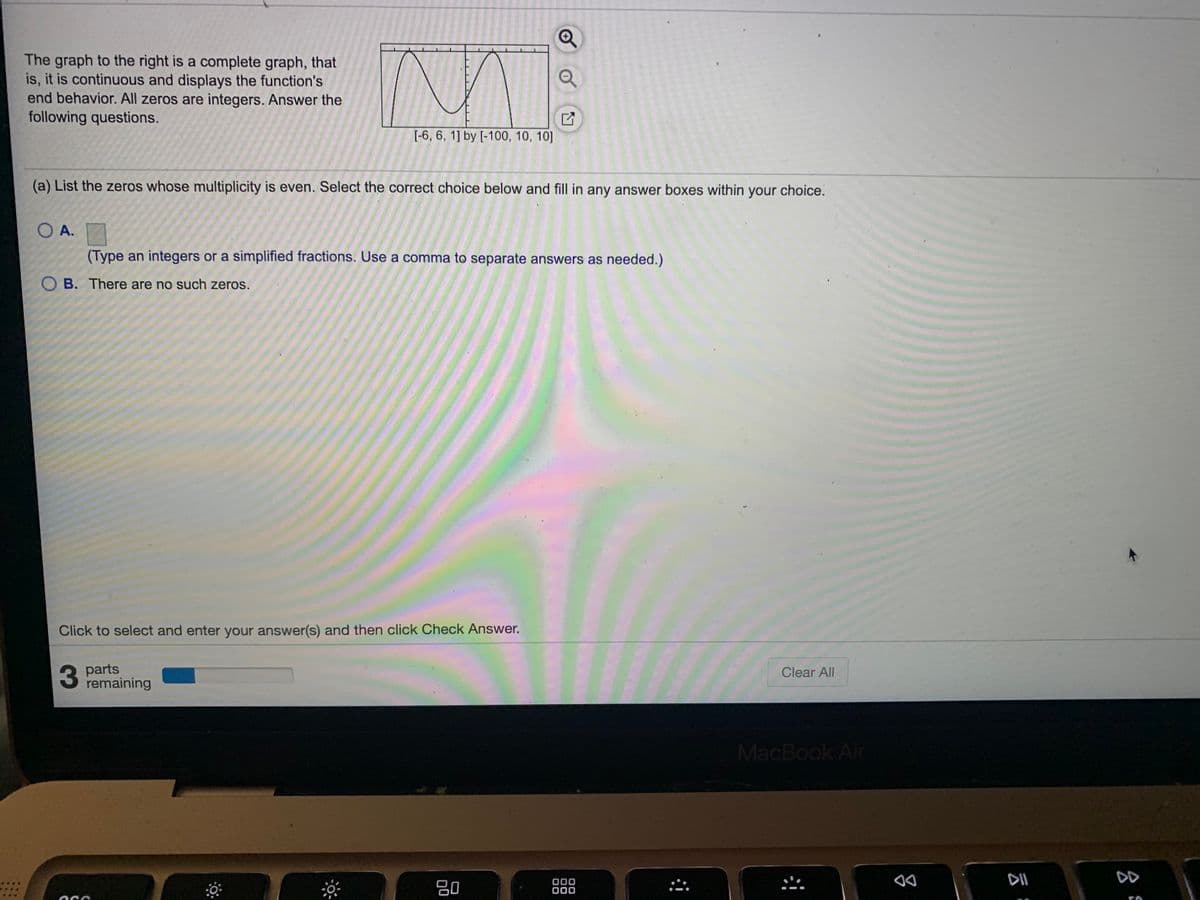 The graph to the right is a complete graph, that
is, it is continuous and displays the function's
end behavior. All zeros are integers. Answer the
following questions.
[-6, 6, 1] by [-100, 10, 10]
(a) List the zeros whose multiplicity is even. Select the correct choice below and fill in any answer boxes within
your choice.
O A.
(Type an integers or a simplified fractions. Use a comma to separate answers as needed.)
O B. There are no such zeros.
Click to select and enter your answer(s) and then click Check Answer.
3
parts
remaining
Clear All
MacBook Air
DII
DD
80
000
000

