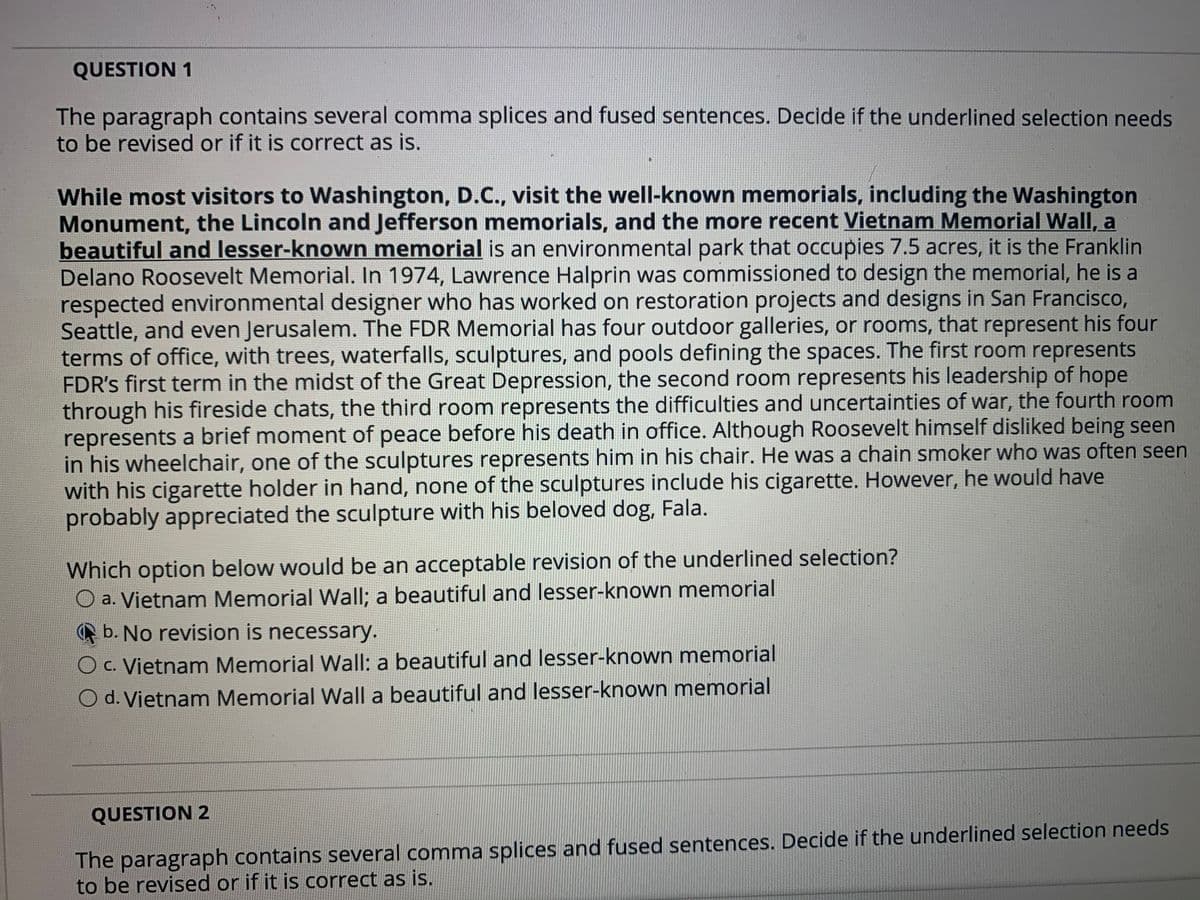 QUESTION 1
The paragraph contains several comma splices and fused sentences. Decide if the underlined selection needs
to be revised or if it is correct as is.
While most visitors to Washington, D.C., visit the well-known memorials, including the Washington
Monument, the Lincoln and Jefferson memorials, and the more recent Vietnam Memorial Wall, a
beautiful and lesser-known memorial is an environmental park that occupies 7.5 acres, it is the Franklin
Delano Roosevelt Memorial. In 1974, Lawrence Halprin was commissioned to design the memorial, he is a
respected environmental designer who has worked on restoration projects and designs in San Francisco,
Seattle, and even Jerusalem. The FDR Memorial has four outdoor galleries, or rooms, that represent his four
terms of office, with trees, waterfalls, sculptures, and pools defining the spaces. The first room represents
FDR's first term in the midst of the Great Depression, the second room represents his leadership of hope
through his fireside chats, the third room represents the difficulties and uncertainties of war, the fourth room
represents a brief moment of peace before his death in office. Although Roosevelt himself disliked being seen
in his wheelchair, one of the sculptures represents him in his chair. He was a chain smoker who was often seen
with his cigarette holder in hand, none of the sculptures include his cigarette. However, he would have
probably appreciated the sculpture with his beloved dog, Fala.
Which option below would be an acceptable revision of the underlined selection?
O a. Vietnam Memorial Wall; a beautiful and lesser-known memorial
b. No revision is necessary.
O c. Vietnam Memorial Wall: a beautiful and lesser-known memorial
O d. Vietnam Memorial Wall a beautiful and lesser-known memorial
QUESTION 2
The paragraph contains several comma splices and fused sentences. Decide if the underlined selection needs
to be revised or if it is correct as is.
