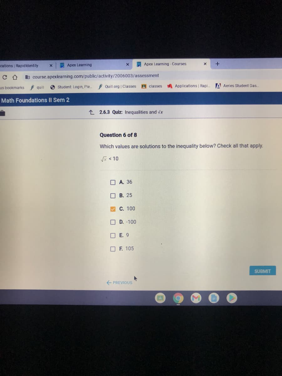 cations | Rapidldentity
E Apex Learning
A Apex Learning - Courses
b course.apexlearning.com/public/activity/2006003/assessment
quill
O Student: Login, Ple.
* Quill.org | Classes
A classes
A Applications | Rapi.
A Aeries Student Das..
us bookmarks
Math Foundations II Sem 2
L 2.6.3 Quiz: Inequalities and vx
Question 6 of 8
Which values are solutions to the inequality below? Check all that apply.
< 10
O A. 36
O B. 25
C. 100
O D. -100
O E. 9
O F. 105
SUBMIT
E PREVIOUS
