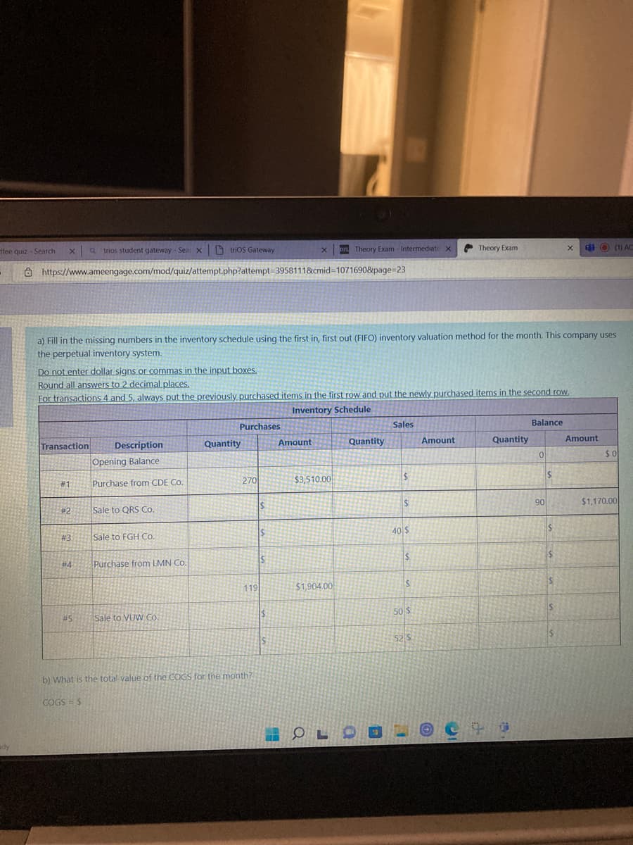 xatrios student gateway-Sea x trios Gateway
Dr Theory Exam - Intermediate X
X
Theory Exam
X
di
(1) AC
https://www.ameengage.com/mod/quiz/attempt.php?attempt=3958111&cmid=1071690&page=23
a) Fill in the missing numbers in the inventory schedule using the first in, first out (FIFO) inventory valuation method for the month. This company uses
the perpetual inventory system.
Do not enter dollar signs or commas in the input boxes.
Round all answers to 2 decimal places.
For transactions 4 and 5, always put the previously purchased items in the first row and put the newly purchased items in the second row.
Inventory Schedule
Purchases
Sales
Balance
Quantity
Amount
Quantity
Transaction Description
Opening Balance:
0
# 1
Purchase from CDE Co.
#2
Sale to QRS Co.
#3
Sale to FGH Co.
#4
Purchase from LMN Co.
#5
Sale to VUW Co.
IS
b) What is the total value of the COGS for the month?
COGS = $
ffee quiz - Search
270
119
$
$
49
Amount
$3,510.00
$1,904.00
Quantity
O
OLS
$
$
40 $
$
S
50 $
52 S
F
7
90
$
$
$
S
$
Amount
$0
$1,170.00