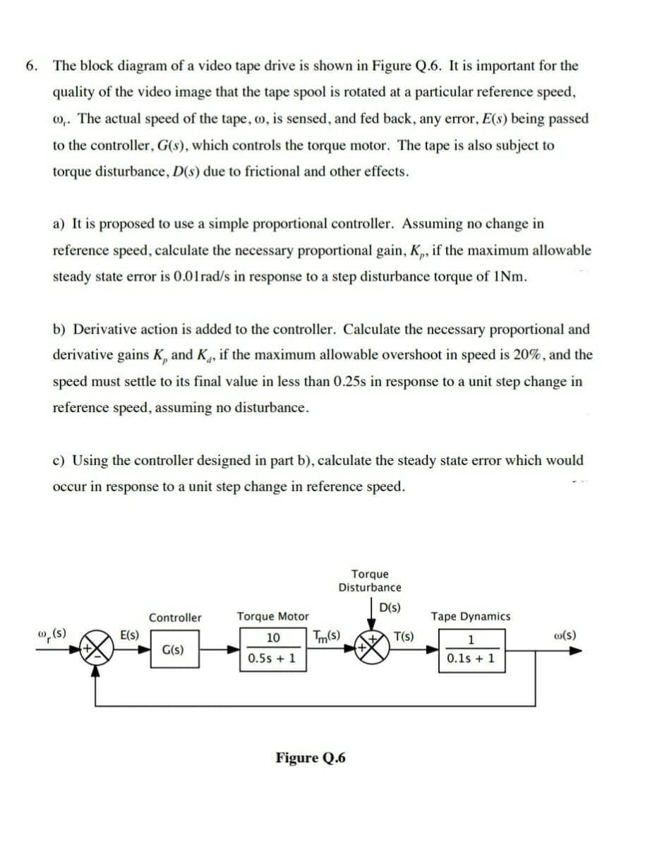 6. The block diagram of a video tape drive is shown in Figure Q.6. It is important for the
quality of the video image that the tape spool is rotated at a particular reference speed,
m,. The actual speed of the tape, o, is sensed, and fed back, any error, E(s) being passed
to the controller, G(s), which controls the torque motor. The tape is also subject to
torque disturbance, D(s) due to frictional and other effects.
a) It is proposed to use a simple proportional controller. Assuming no change in
reference speed, calculate the necessary proportional gain, K„, if the maximum allowable
steady state error is 0.01rad/s in response to a step disturbance torque of 1Nm.
b) Derivative action is added to the controller. Calculate the necessary proportional and
derivative gains K, and K,, if the maximum allowable overshoot in speed is 20%, and the
speed must settle to its final value in less than 0.25s in response to a unit step change in
reference speed, assuming no disturbance.
c) Using the controller designed in part b), calculate the steady state error which would
occur in response to a unit step change in reference speed.
Torque
Disturbance
D(S)
Controller
Torque Motor
Tape Dynamics
w, (s)
E(s)
10
Tm(s)
T(s)
o(s)
1
G(s)
0.5s + 1
0.1s + 1
Figure Q.6
