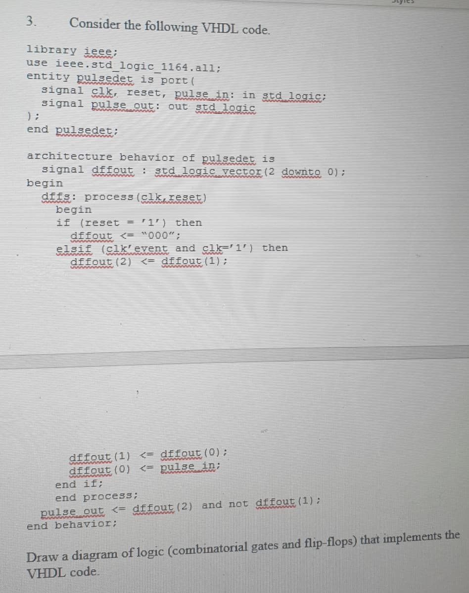 P naa in std logic;
3.
Consider the following VHDL code.
library ieee:
use ieee.std logic 1164. al1l;
entity pulsedet is port (
www ww
signal clk, reset,
signal pulse out:
out std logic
end pulsedet:
architecture behavior of pulsedet is
signal dffout : std logic vector (2 downto 0);
begin
dffs: process (clk,reset)
ww
begin
(reset = 9 then
dffout <= "000";
elsif (clk'event and clk- 1') then
if
wwwwww wwAAAA
dffout (2) <= dffout (1);
dffout (1) <= dffout (0);
dffout (0)
www www
<= pulse in;
wwww nA
end if;
end process;
www wwww
pulse out <= dffout (2) and not dffout (1):
end behavior;
Draw a diagram of logic (combinatorial gates and flip-flops) that implements the
VHDL code,
