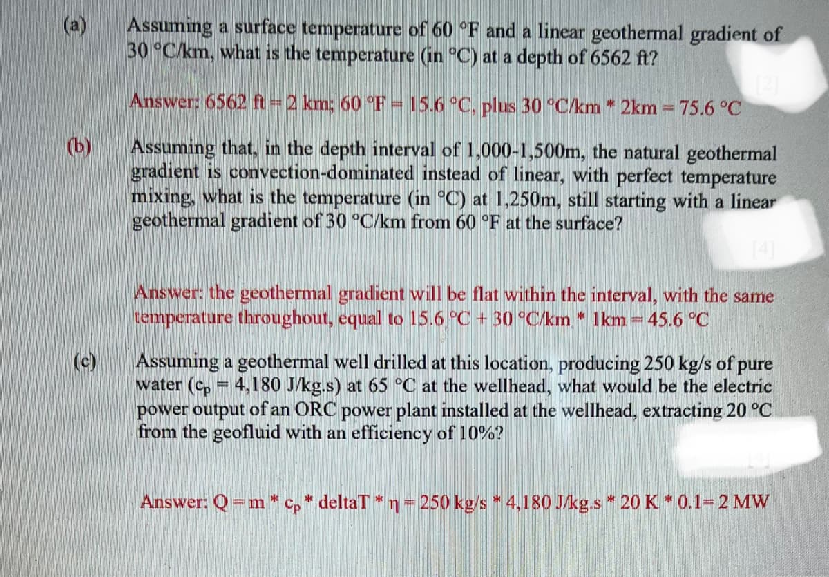 @
(b)
(c)
Assuming a surface temperature of 60 °F and a linear geothermal gradient of
30 °C/km, what is the temperature (in °C) at a depth of 6562 ft?
Answer: 6562 ft = 2 km; 60 °F - 15.6 °C, plus 30 °C/km * 2km = 75.6 °C
wwwww
Assuming that, in the depth interval of 1,000-1,500m, the natural geothermal
gradient is convection-dominated instead of linear, with perfect temperature
mixing, what is the temperature (in °C) at 1,250m, still starting with a linear
geothermal gradient of 30 °C/km from 60 °F at the surface?
Answer: the geothermal gradient will be flat within the interval, with the same
tempera throughout, equal to 15.6 °C +30 °C/km * 1km = 45.6 °C
Assuming a geothermal well drilled at this location, producing 250 kg/s of pure
water (Cp = 4,180 J/kg.s) at 65 °C at the wellhead, what would be the electric
power output of an ORC power plant installed at the wellhead, extracting 20 °C
from the geofluid with an efficiency of 10%?
Answer: Q = m* cp * deltaT * n = 250 kg/s * 4,180 J/kg.s* 20 K * 0.1= 2 MW