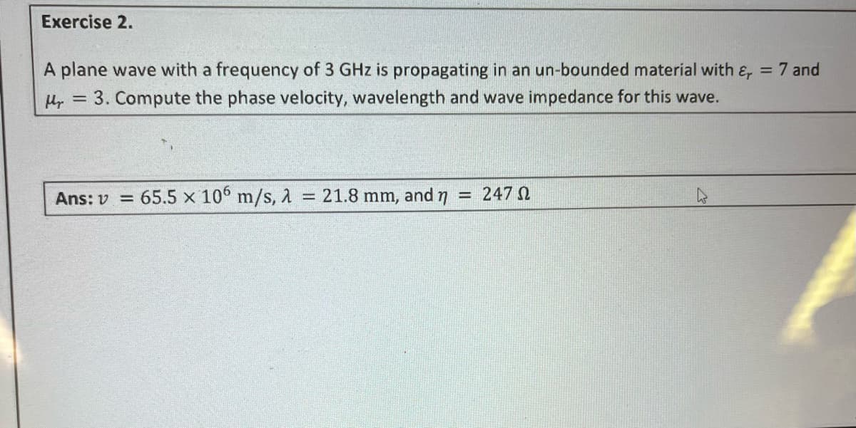 Exercise 2.
A plane wave with a frequency of 3 GHz is propagating in an un-bounded material with &, = 7 and
3. Compute the phase velocity, wavelength and wave impedance for this wave.
Hy
=
Ans: v= 65.5 x 106 m/s, 2 = 21.8 mm, and
----
247 Ω