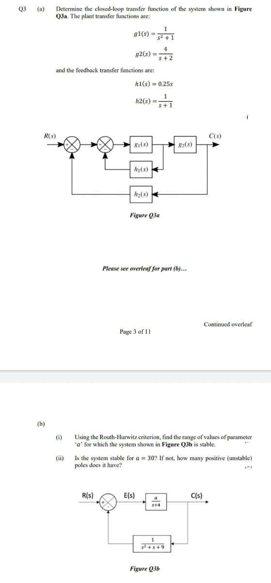 Q3 (a)
Determine the closed-loop transfer function of the system shown in Figure
Q3a. The plant transfer functions are:
1
g1(s) =
g2 + 1
4
92(s) =
s+2
and the feedback transfer functions are:
h1(s) = 0.25s
1
h2(s) =
s+1
R(s)
C(s)
g1(s)
82(s)
h(s)
h2(s)
Figure Q3a
Please see overleaf for part (b)...
Continued overleaf
Page 3 of 11
(b)
Using the Routh-Hurwitz criterion, find the range of values of parameter
'a' for which the system shown in Figure Q3b is stable.
(i)
Is the system stable for a = 30? If not, how many positive (unstable)
poles does it have?
(ii)
R(s)
E(s)
C(s)
a
s2 +s+9
Figure Q3b
