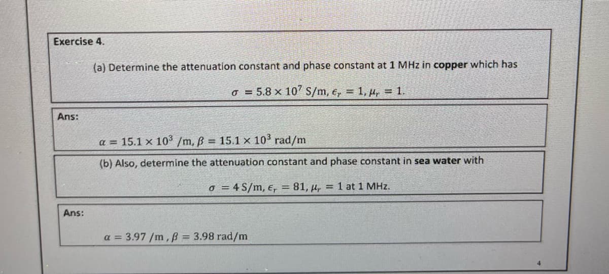 Exercise 4.
Ans:
Ans:
(a) Determine the attenuation constant and phase constant at 1 MHz in copper which has
5.8 x 107 S/m, e, = 1, y = 1.
a = 15.1 x 10³ /m, ß = 15.1 x 10³ rad/m
(b) Also, determine the attenuation constant and phase constant in sea water with
o = 4 S/m, E, = 81, r = 1 at 1 MHz.
a = 3.97 /m, ß = 3.98 rad/m