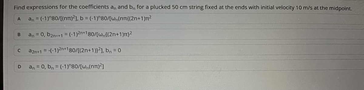 Find expressions for the coefficients an and bn for a plucked 50 cm string fixed at the ends with initial velocity 10 m/s at the midpoint.
A
an = (-1)"80/[(nn)2], b = (-1)"80/[w₁(nπ{(2n+1)π²
B
C
D
an = 0, b2n=+1 = (-1)2n+180/[wn{(2n+1)m}²
a2n+1 = -(-1)2n+180/[(2n+1)}²], b₁ = 0
an = 0, bn = (-1)^80/[w,(nn)²]