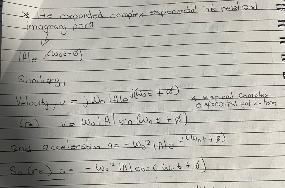 *He expanded complex exponential into real and
imaginary part
LAle jcwottØ
Similiary,
Velocity, v=j WolAle (Wot +ø)
(re)
v = W₁l Al sin (Wot + 0)
a= - W₁² | Ale
Wo² IA) cos( Wot to
and acceleration
So (re) a =
* expand Complex
exponential got sin term
j(WottØ)