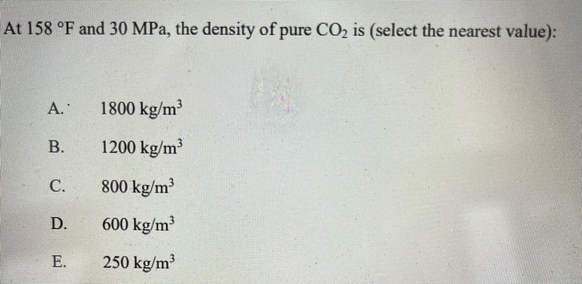 At 158 °F and 30 MPa, the density of pure CO₂ is (select the nearest value):
A.
B.
C.
D.
E.
1800 kg/m³
1200 kg/m³
800 kg/m³
600 kg/m³
250 kg/m³