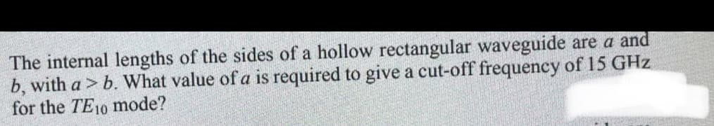 The internal lengths of the sides of a hollow rectangular waveguide are a and
b, with a > b. What value of a is required to give a cut-off frequency of 15 GHz
for the TE10 mode?