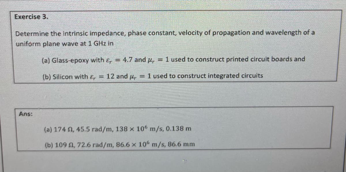 Exercise 3.
Determine the intrinsic impedance, phase constant, velocity of propagation and wavelength of a
uniform plane wave at 1 GHz in
(a) Glass-epoxy with &, = 4.7 and μ, = 1 used to construct printed circuit boards and
(b) Silicon with &, = 12 and = 1 used to construct integrated circuits
Ans:
(a) 174 , 45.5 rad/m, 138 x 106 m/s, 0.138 m
(b) 109 , 72.6 rad/m, 86.6 x 106 m/s, 86.6 mm