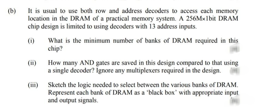 It is usual to use both row and address decoders to access each memory
location in the DRAM of a practical memory system. A 256Mx1bit DRAM
chip design is limited to using decoders with 13 address inputs.
(b)
OW
What is the minimum number of banks of DRAM required in this
chip?
(i)
(ii)
How many AND gates are saved in this design compared to that using
a single decoder? Ignore any multiplexers required in the design.
(iii)
Sketch the logic needed to select between the various banks of DRAM.
Represent each bank of DRAM as a 'black box' with appropriate input
and output signals.
