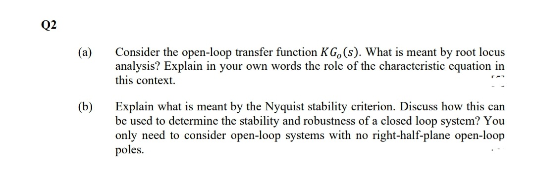 Q2
Consider the open-loop transfer function KG, (s). What is meant by root locus
analysis? Explain in your own words the role of the characteristic equation in
this context.
(a)
(b)
Explain what is meant by the Nyquist stability criterion. Discuss how this can
be used to determine the stability and robustness of a closed loop system? You
only need to consider open-loop systems with no right-half-plane open-loop
poles.
