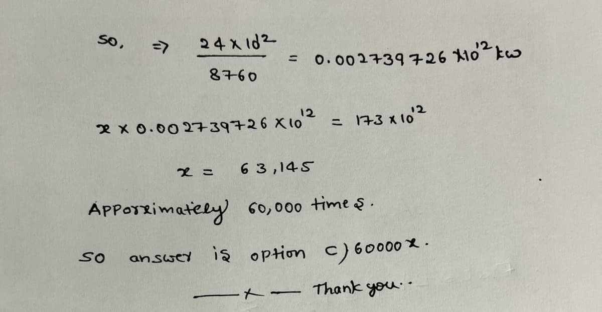 so,
=7
24x10²
8760
=
12
2 x 0.002739726 X 10"
x =
0.002739726 X10¹² kw
173 х102
63,145
Apporximately 60,000 times.
SO answer is option c) 60000 X.
Thank you..
t-