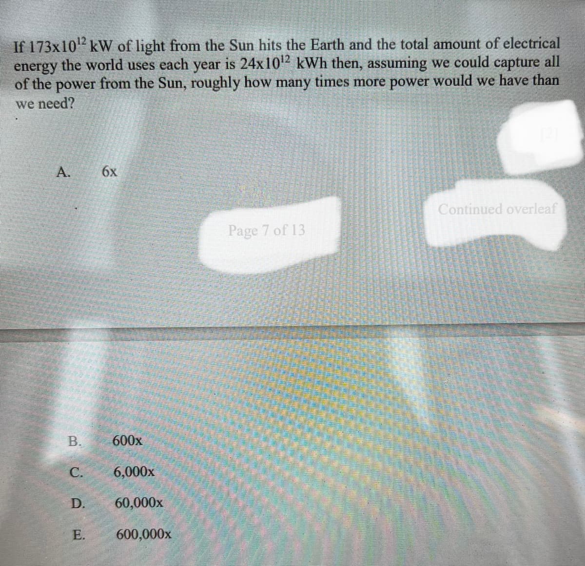 If 173x10¹2² kW of light from the Sun hits the Earth and the total amount of electrical
energy the world uses each year is 24x10¹2 kWh then, assuming we could capture all
of the power from the Sun, roughly how many times more power would we have than
we need?
A.
B.
C.
D.
E.
6x
600x
6,000x
60,000x
600,000x
Page 7 of 13
Continued overleaf