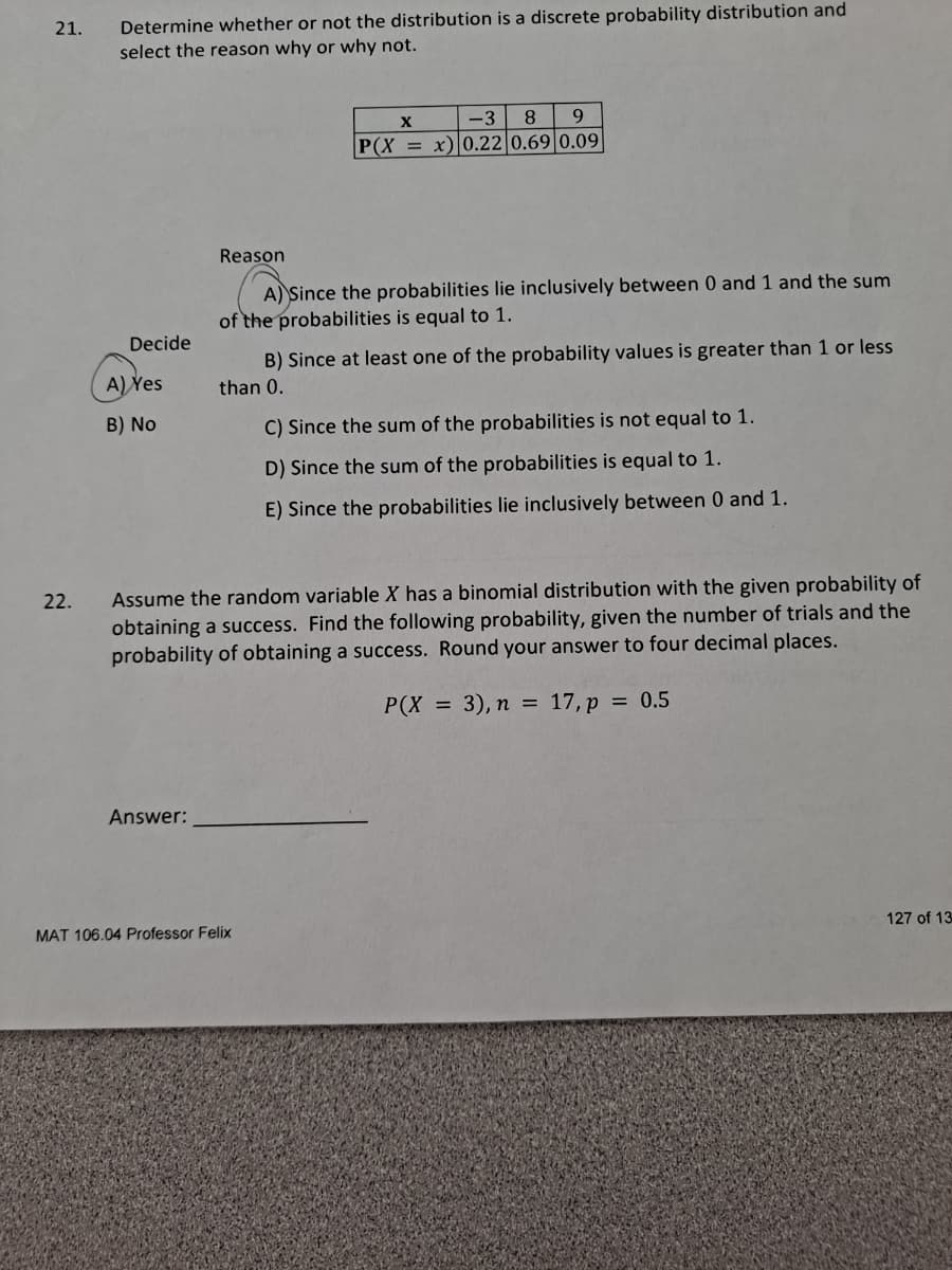 Determine whether or not the distribution is a discrete probability distribution and
select the reason why or why not.
21.
X
-3
9.
P(X = x)|0.22 0.69|0.09
Reason
A) Since the probabilities lie inclusively between 0 and 1 and the sum
of the probabilities is equal to 1.
Decide
B) Since at least one of the probability values is greater than 1 or less
A) Yes
than 0.
B) No
C) Since the sum of the probabilities is not equal to 1.
D) Since the sum of the probabilities is equal to 1.
E) Since the probabilities lie inclusively between 0 and 1.
Assume the random variable X has a binomial distribution with the given probability of
obtaining a success. Find the following probability, given the number of trials and the
probability of obtaining a success. Round your answer to four decimal places.
22.
P(X
= 3), n = 17, p = 0.5
Answer:
MAT 106.04 Professor Felix
127 of 13
