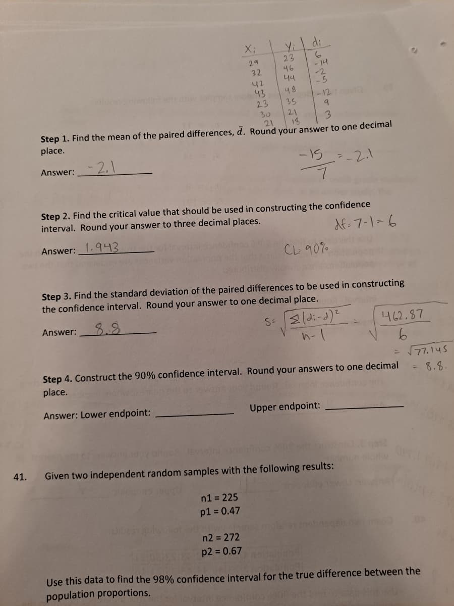di
Yi
23
X3B
29
- 14
46
32
44
-5
42
43
23
30
21
48
-12
35
21
18
3
Step 1. Find the mean of the paired differences, d. Round your answer to one decimal
place.
Answer: 2,
-15=-2.1
Step 2. Find the critical value that should be used in constructing the confidence
interval. Round your answer to three decimal places.
df-7-1-6
Answer:.943
CL 90%.
Step 3. Find the standard deviation of the paired differences to be used in constructing
the confidence interval. Round your answer to one decimal place.
Answer:
8.8
462.87
= 77.145
Step 4. Construct the 90% confidence interval. Round your answers to one decimal
place.
8.8.
Answer: Lower endpoint:
Upper endpoint:
12
41.
Given two independent random samples with the following results:
n1 = 225
p1 = 0.47
n2 = 272
p2 = 0.67
Use this data to find the 98% confidence interval for the true difference between the
population proportions.
