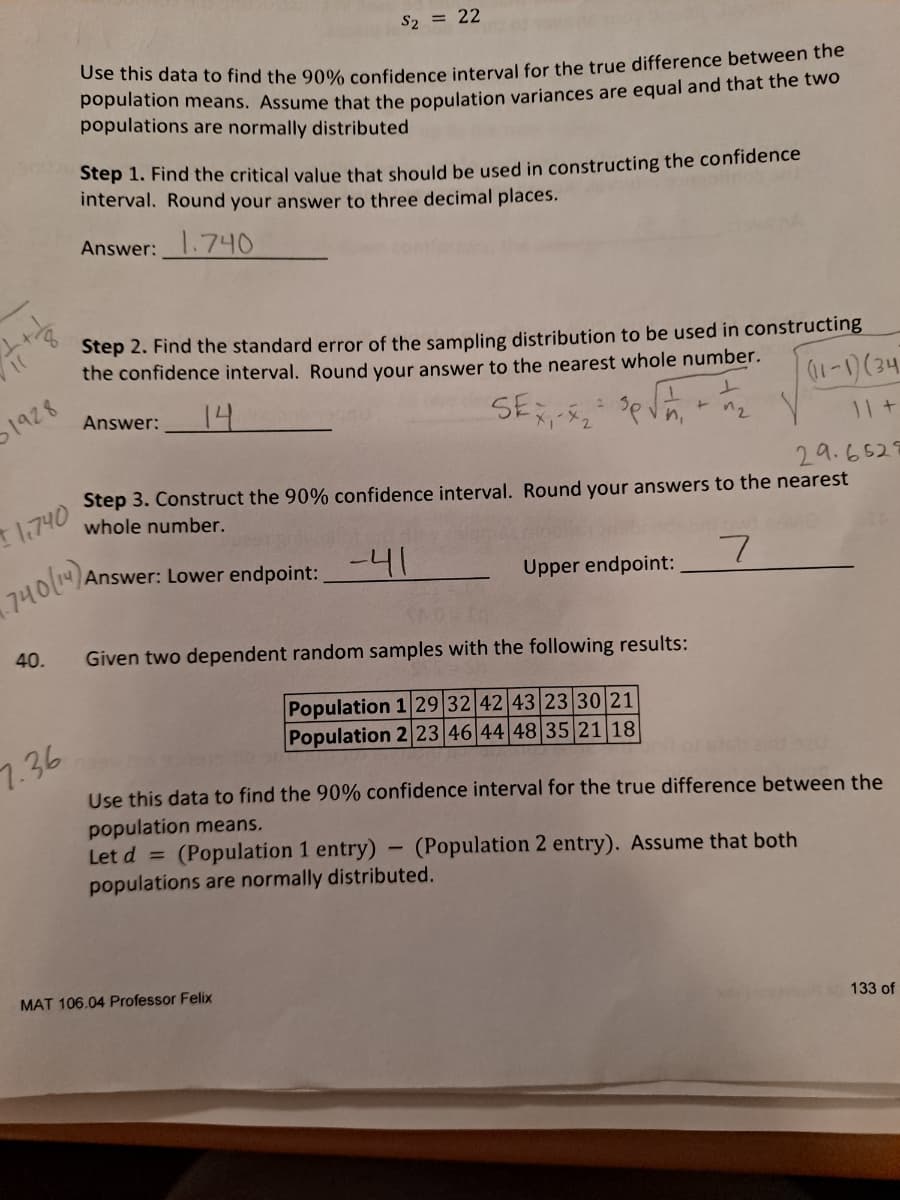 S2 = 22
Use this data to find the 90% confidence interval for the true difference between the
population means. Assume that the population variances are equal and that the two
populations are normally distributed
Step 1. Find the critical value that should be used in constructing the confidence
interval. Round your answer to three decimal places.
Answer: .740
Step 2. Find the standard error of the sampling distribution to be used in constructing
the confidence interval. Round your answer to the nearest whole number.
1928
14
Answer:
SE
11 t
29.6529
Step 3. Construct the 90% confidence interval. Round your answers to the nearest
T1740
whole number.
740(1).
Answer: Lower endpoint:
-41
Upper endpoint:
40.
Given two dependent random samples with the following results:
Population 1 29 32 42 43 23 30 21
Population 2 23 46 44 48 35 21 18
7.36
Use this data to find the 90% confidence interval for the true difference between the
population means.
Let d =
(Population 1 entry) - (Population 2 entry). Assume that both
populations are normally distributed.
MAT 106.04 Professor Felix
133 of
