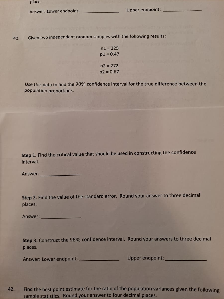 place.
Answer: Lower endpoint:
Upper endpoint:
41.
Given two independent random samples with the following results:
n1 = 225
p1 = 0.47
n2 = 272
p2 = 0.67
Use this data to find the 98% confidence interval for the true difference between the
population proportions.
Step 1. Find the critical value that should be used in constructing the confidence
interval.
Answer:
Step 2. Find the value of the standard error. Round your answer to three decimal
places.
Answer:
Step 3. Construct the 98% confidence interval. Round your answers to three decimal
places.
Answer: Lower endpoint:
Upper endpoint:
Find the best point estimate for the ratio of the population variances given the following
sample statistics. Round your answer to four decimal places.
42.
