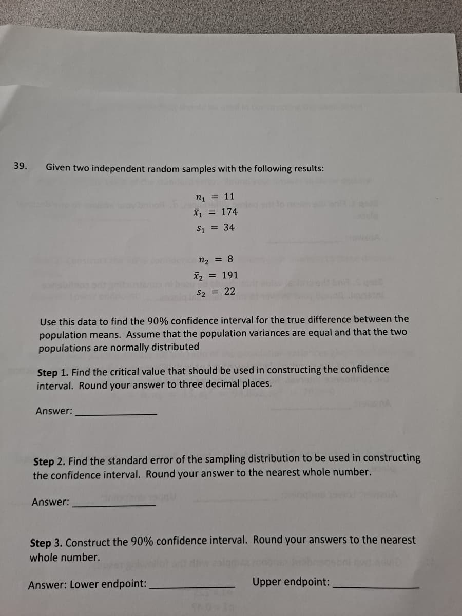 39.
Given two independent random samples with the following results:
n1 = 11
X = 174
S1 = 34
n2 = 8
X, = 191
S2 = 22
Use this data to find the 90% confidence interval for the true difference between the
population means. Assume that the population variances are equal and that the two
populations are normally distributed
Step 1. Find the critical value that should be used in constructing the confidence
interval. Round your answer to three decimal places.
Answer:
Step 2. Find the standard error of the sampling distribution to be used in constructing
the confidence interval. Round your answer to the nearest whole number.
Answer:
Step 3. Construct the 90% confidence interval. Round your answers to the nearest
whole number.
Answer: Lower endpoint:
Upper endpoint:
