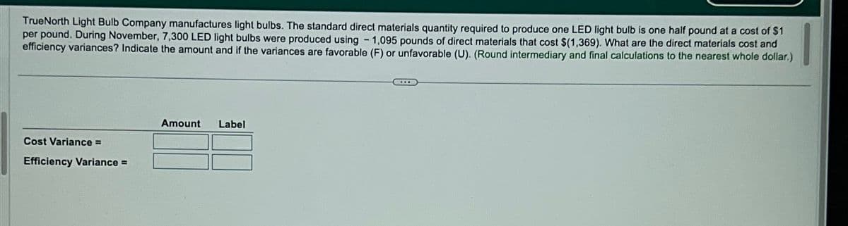 TrueNorth Light Bulb Company manufactures light bulbs. The standard direct materials quantity required to produce one LED light bulb is one half pound at a cost of $1
per pound. During November, 7,300 LED light bulbs were produced using - 1,095 pounds of direct materials that cost $(1,369). What are the direct materials cost and
efficiency variances? Indicate the amount and if the variances are favorable (F) or unfavorable (U). (Round intermediary and final calculations to the nearest whole dollar.)
Cost Variance =
Efficiency Variance =
Amount
Label