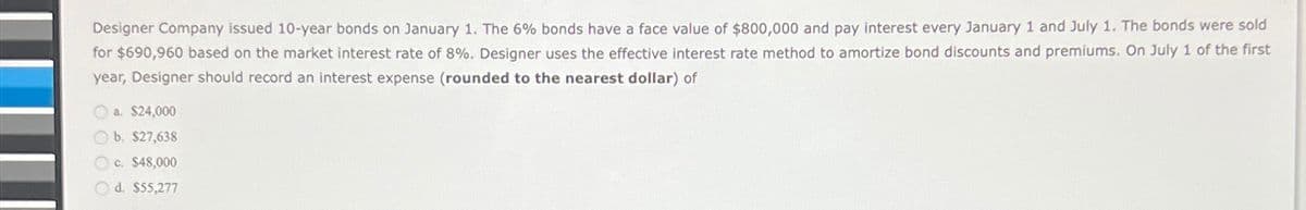 Designer Company issued 10-year bonds on January 1. The 6% bonds have a face value of $800,000 and pay interest every January 1 and July 1. The bonds were sold
for $690,960 based on the market interest rate of 8%. Designer uses the effective interest rate method to amortize bond discounts and premiums. On July 1 of the first
year, Designer should record an interest expense (rounded to the nearest dollar) of
a. $24,000
b. $27,638
c. $48,000
O d. $55,277