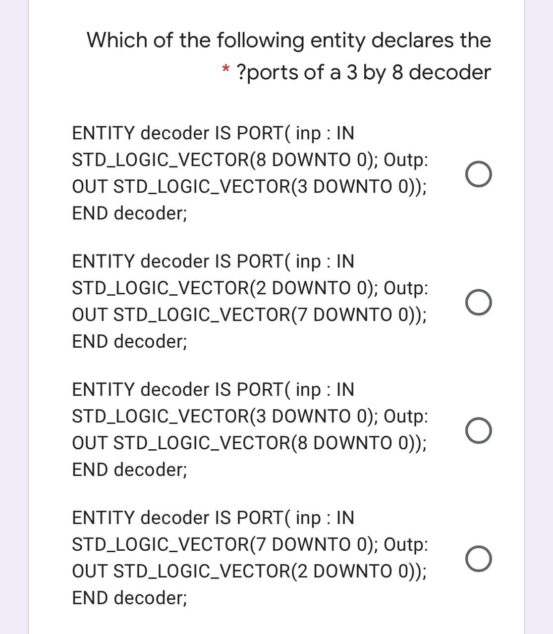 Which of the following entity declares the
* ?ports of a 3 by 8 decoder
ENTITY decoder IS PORT( inp : IN
STD_LOGIC_VECTOR(8 DOWNTO 0); Outp:
OUT STD_LOGIC_VECTOR(3 DOWNTO 0));
END decoder;
ENTITY decoder IS PORT( inp : IN
STD_LOGIC_VECTOR(2 DOWNTO 0); Outp:
OUT STD_LOGIC_VECTOR(7 DOWNTO 0));
END decoder;
ENTITY decoder IS PORT( inp : IN
STD_LOGIC_VECTOR(3 DOWNTO 0); Outp:
OUT STD_LOGIC_VECTOR(8 DOWNTO 0));
END decoder;
ENTITY decoder IS PORT( inp : IN
STD_LOGIC_VECTOR(7 DOWNTO 0); Outp:
OUT STD_LOGIC_VECTOR(2 DOoWNTO 0));
END decoder;
